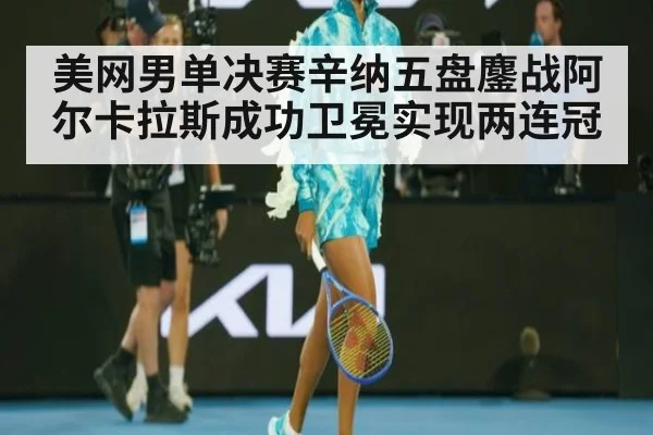 美网男单决赛辛纳五盘鏖战阿尔卡拉斯成功卫冕实现两连冠
